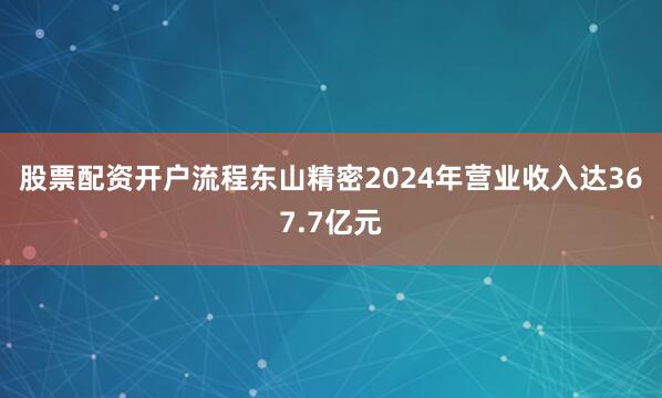 股票配资开户流程　　东山精密2024年营业收入达367.7亿元