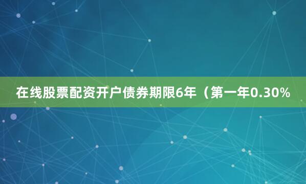 在线股票配资开户债券期限6年（第一年0.30%