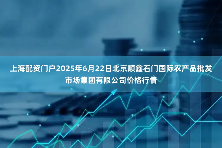 上海配资门户2025年6月22日北京顺鑫石门国际农产品批发市场集团有限公司价格行情
