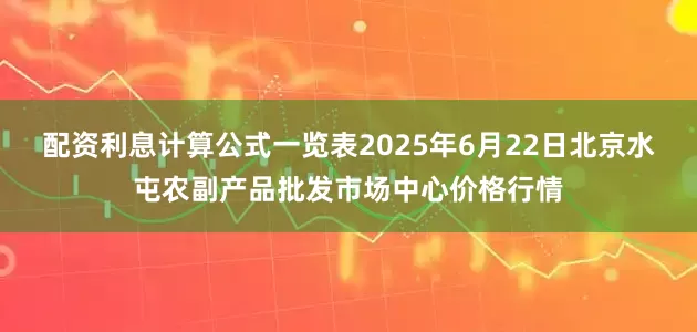 配资利息计算公式一览表2025年6月22日北京水屯农副产品批发市场中心价格行情