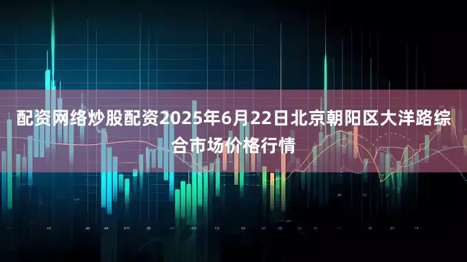 配资网络炒股配资2025年6月22日北京朝阳区大洋路综合市场价格行情