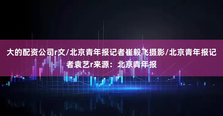 大的配资公司r文/北京青年报记者崔毅飞摄影/北京青年报记者袁艺r来源：北京青年报