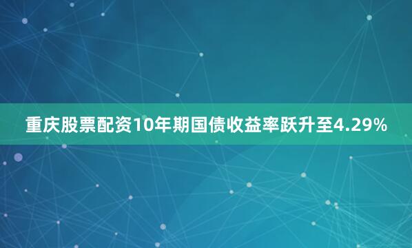重庆股票配资10年期国债收益率跃升至4.29%