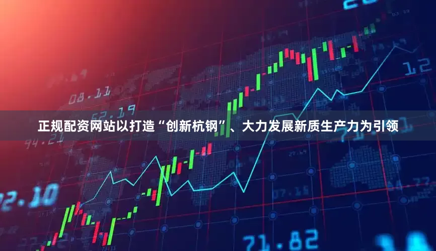 正规配资网站以打造“创新杭钢”、大力发展新质生产力为引领