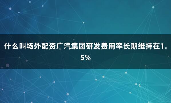 什么叫场外配资广汽集团研发费用率长期维持在1.5%