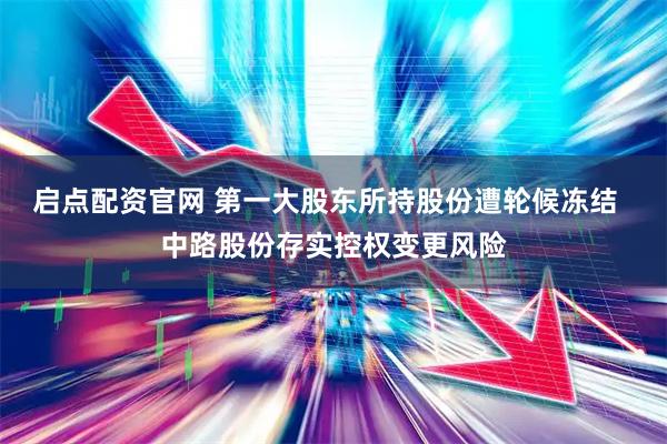 启点配资官网 第一大股东所持股份遭轮候冻结  中路股份存实控权变更风险
