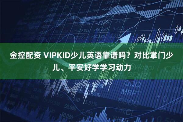 金控配资 VIPKID少儿英语靠谱吗？对比掌门少儿、平安好学学习动力