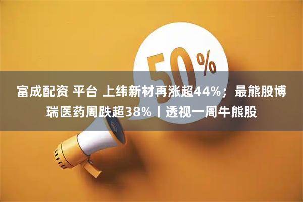 富成配资 平台 上纬新材再涨超44%；最熊股博瑞医药周跌超38%丨透视一周牛熊股