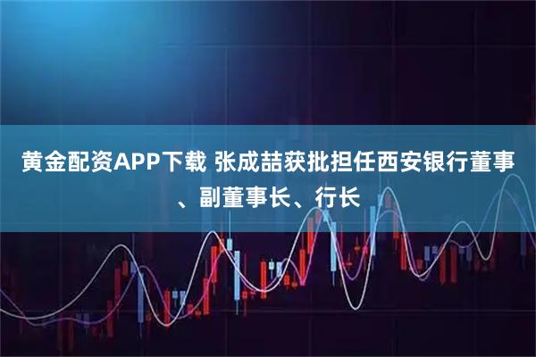 黄金配资APP下载 张成喆获批担任西安银行董事、副董事长、行长