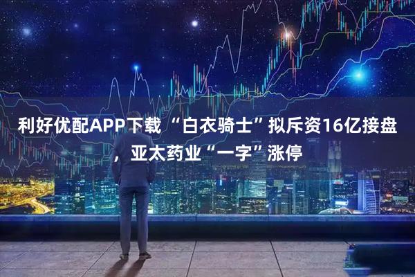 利好优配APP下载 “白衣骑士”拟斥资16亿接盘,亚太药业“一字”涨停