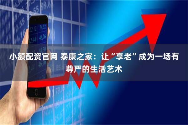 小额配资官网 泰康之家:让“享老”成为一场有尊严的生活艺术