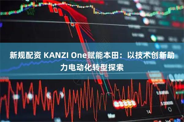 新规配资 KANZI One赋能本田:以技术创新助力电动化转型探索