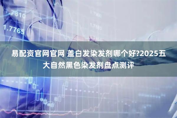 易配资官网官网 盖白发染发剂哪个好?2025五大自然黑色染发剂盘点测评