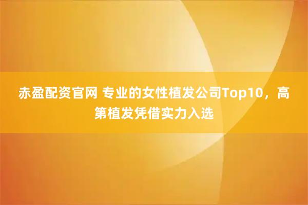 赤盈配资官网 专业的女性植发公司Top10，高第植发凭借实力入选