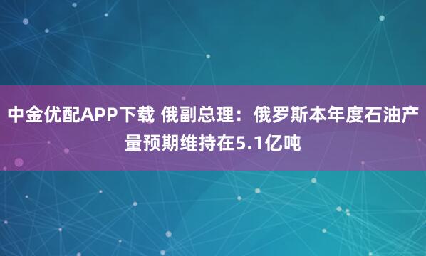 中金优配APP下载 俄副总理：俄罗斯本年度石油产量预期维持在5.1亿吨