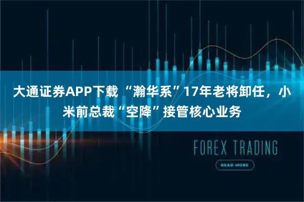 大通证券APP下载 “瀚华系”17年老将卸任，小米前总裁“空降”接管核心业务