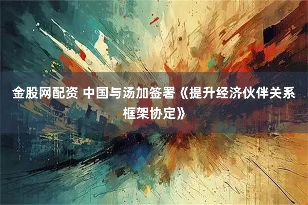 金股网配资 中国与汤加签署《提升经济伙伴关系框架协定》