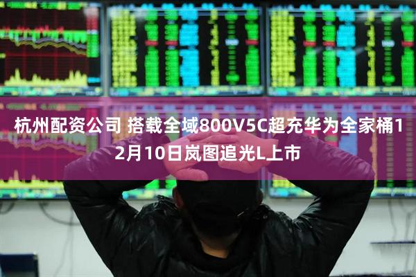 杭州配资公司 搭载全域800V5C超充华为全家桶12月10日岚图追光L上市