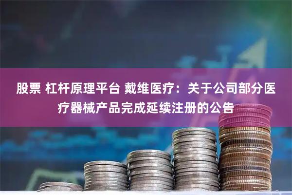 股票 杠杆原理平台 戴维医疗：关于公司部分医疗器械产品完成延续注册的公告