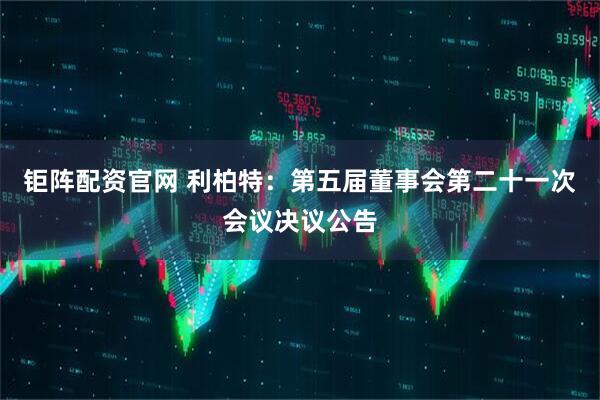 钜阵配资官网 利柏特：第五届董事会第二十一次会议决议公告