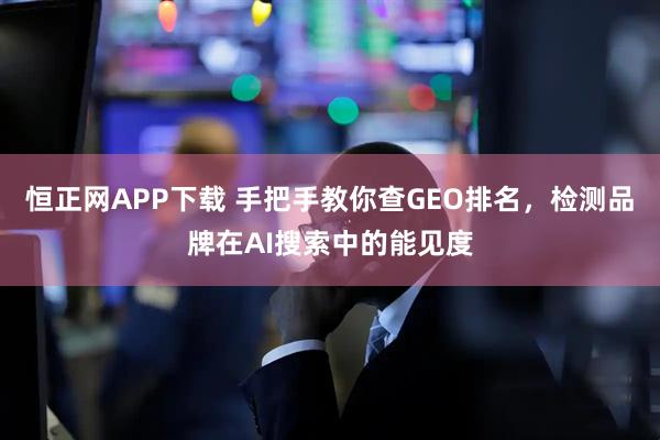恒正网APP下载 手把手教你查GEO排名，检测品牌在AI搜索中的能见度