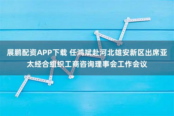 展鹏配资APP下载 任鸿斌赴河北雄安新区出席亚太经合组织工商咨询理事会工作会议