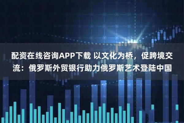 配资在线咨询APP下载 以文化为桥，促跨境交流：俄罗斯外贸银行助力俄罗斯艺术登陆中国