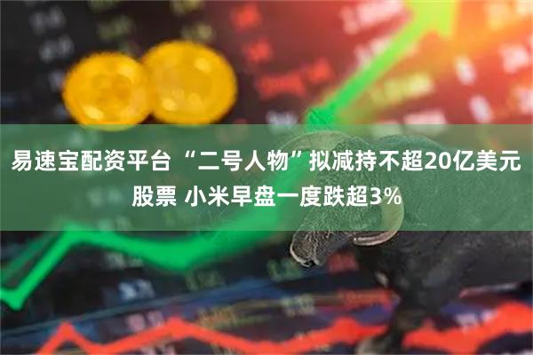 易速宝配资平台 “二号人物”拟减持不超20亿美元股票 小米早盘一度跌超3%