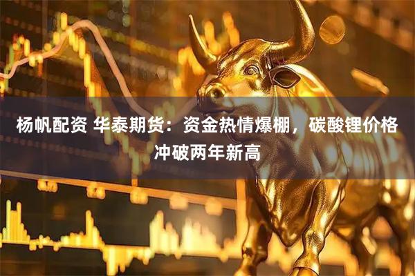 杨帆配资 华泰期货：资金热情爆棚，碳酸锂价格冲破两年新高