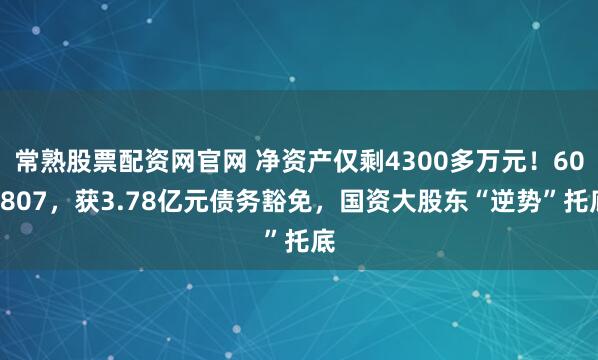 常熟股票配资网官网 净资产仅剩4300多万元！600807，获3.78亿元债务豁免，国资大股东“逆势”托底