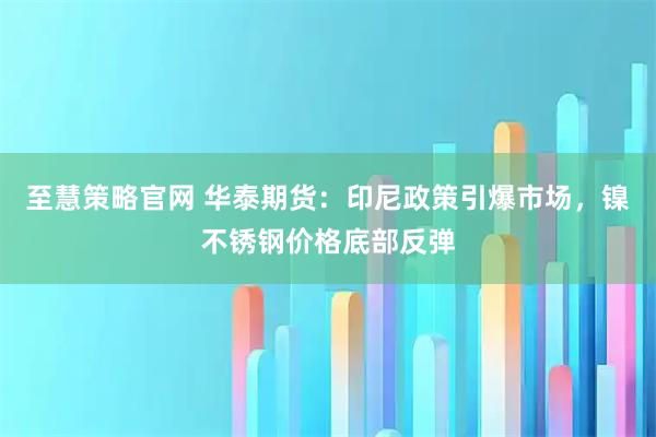 至慧策略官网 华泰期货：印尼政策引爆市场，镍不锈钢价格底部反弹