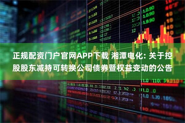 正规配资门户官网APP下载 湘潭电化: 关于控股股东减持可转换公司债券暨权益变动的公告