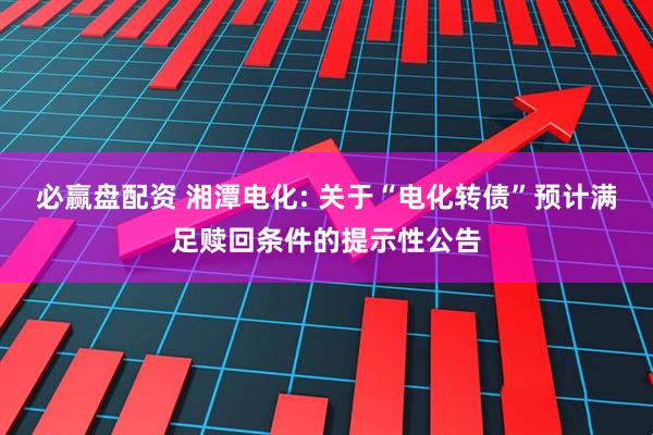 必赢盘配资 湘潭电化: 关于“电化转债”预计满足赎回条件的提示性公告