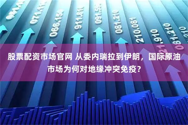 股票配资市场官网 从委内瑞拉到伊朗，国际原油市场为何对地缘冲突免疫？