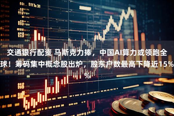 交通银行配资 马斯克力捧，中国AI算力或领跑全球！筹码集中概念股出炉，股东户数最高下降近15%