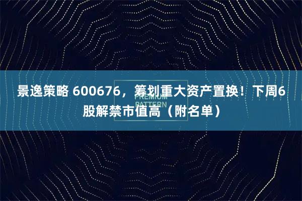 景逸策略 600676，筹划重大资产置换！下周6股解禁市值高（附名单）