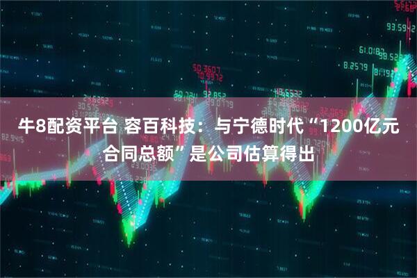 牛8配资平台 容百科技：与宁德时代“1200亿元合同总额”是公司估算得出