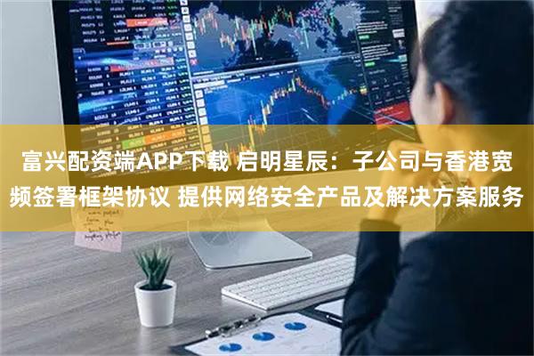 富兴配资端APP下载 启明星辰：子公司与香港宽频签署框架协议 提供网络安全产品及解决方案服务