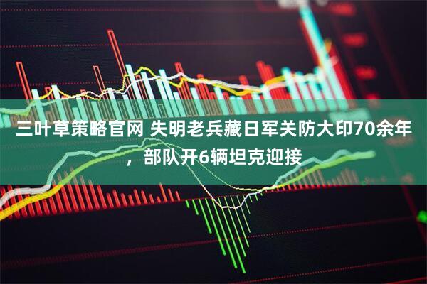 三叶草策略官网 失明老兵藏日军关防大印70余年，部队开6辆坦克迎接