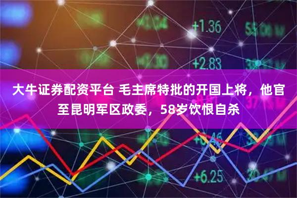 大牛证券配资平台 毛主席特批的开国上将，他官至昆明军区政委，58岁饮恨自杀