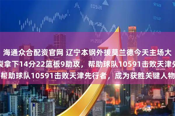 海通众合配资官网 辽宁本钢外援莫兰德今天主场大显身手，攻防全面炸裂拿下14分22篮板9助攻，帮助球队10591击败天津先行者，成为获胜关键人物