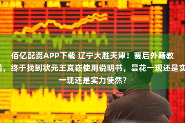 佰亿配资APP下载 辽宁大胜天津！赛后外籍教练这样说，终于找到状元王岚嵚使用说明书，昙花一现还是实力使然？