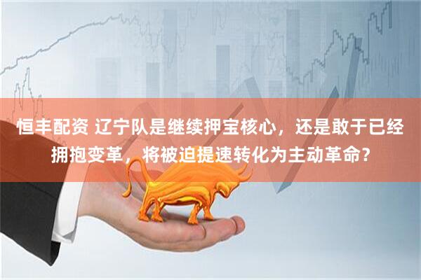 恒丰配资 辽宁队是继续押宝核心，还是敢于已经拥抱变革，将被迫提速转化为主动革命？
