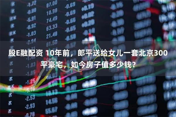 股E融配资 10年前,郎平送给女儿一套北京300平豪宅,如今房子值多少钱?
