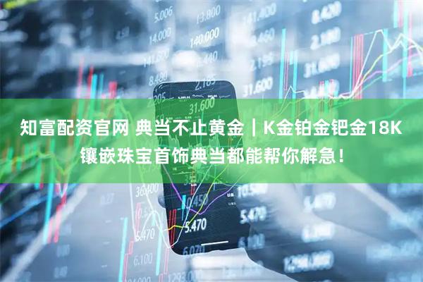 知富配资官网 典当不止黄金|K金铂金钯金18K镶嵌珠宝首饰典当都能帮你解急!