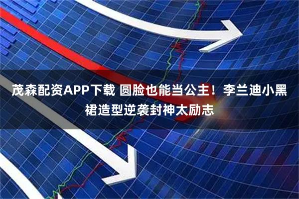 茂森配资APP下载 圆脸也能当公主!李兰迪小黑裙造型逆袭封神太励志