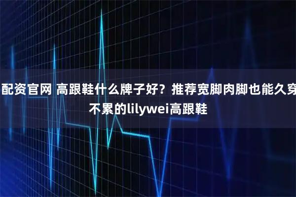 i配资官网 高跟鞋什么牌子好?推荐宽脚肉脚也能久穿不累的lilywei高跟鞋