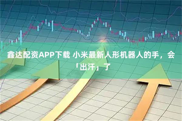 鑫达配资APP下载 小米最新人形机器人的手，会「出汗」了