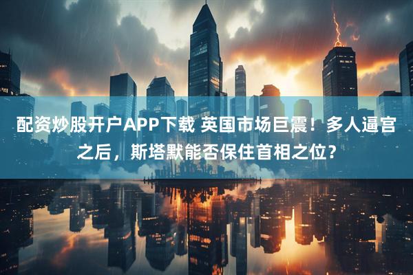 配资炒股开户APP下载 英国市场巨震！多人逼宫之后，斯塔默能否保住首相之位？